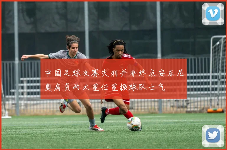 中国足球决赛失利并非终点安东尼奥肩负两大重任重振球队士气