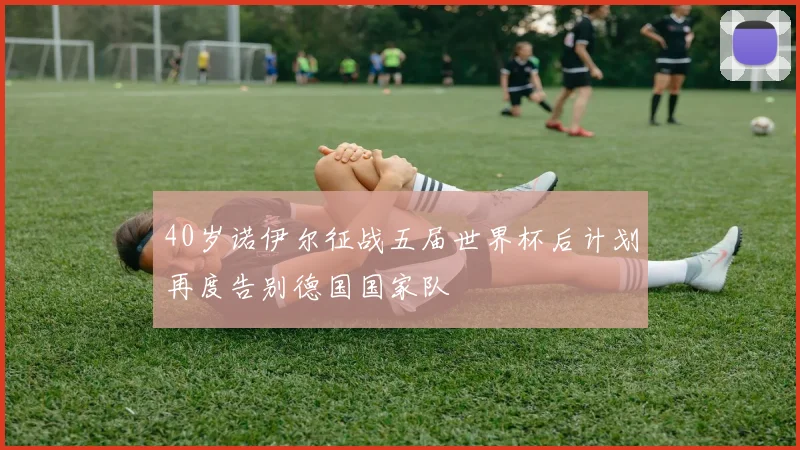 40岁诺伊尔征战五届世界杯后计划再度告别德国国家队
