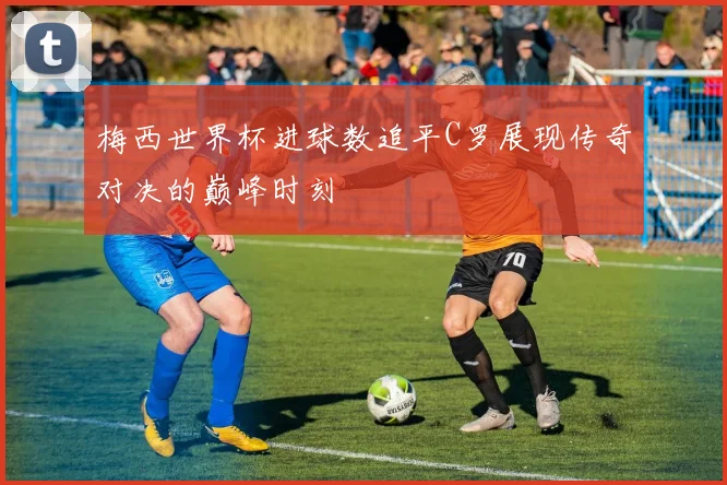 梅西世界杯进球数追平C罗展现传奇对决的巅峰时刻