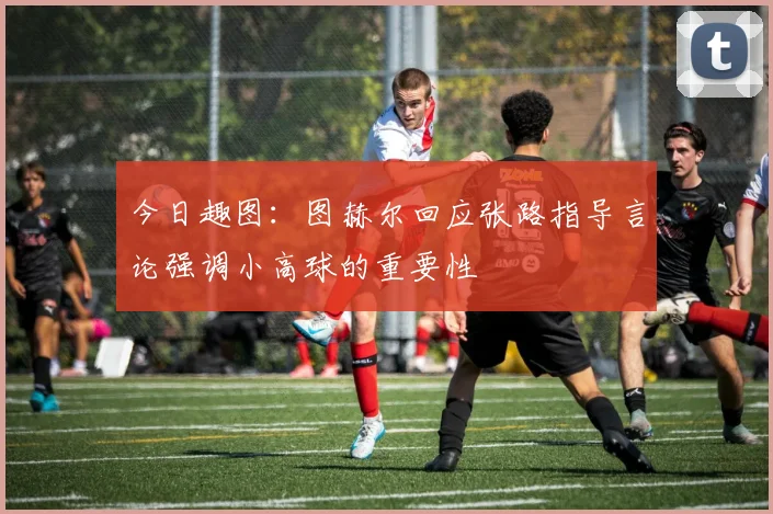 今日趣图：图赫尔回应张路指导言论强调小高球的重要性