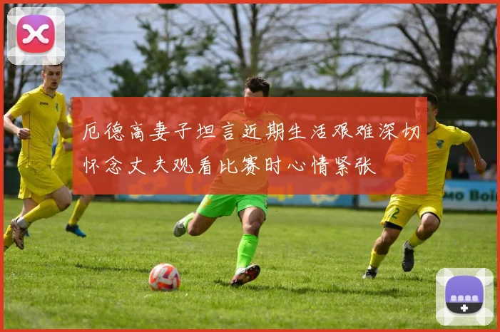 厄德高妻子坦言近期生活艰难深切怀念丈夫观看比赛时心情紧张