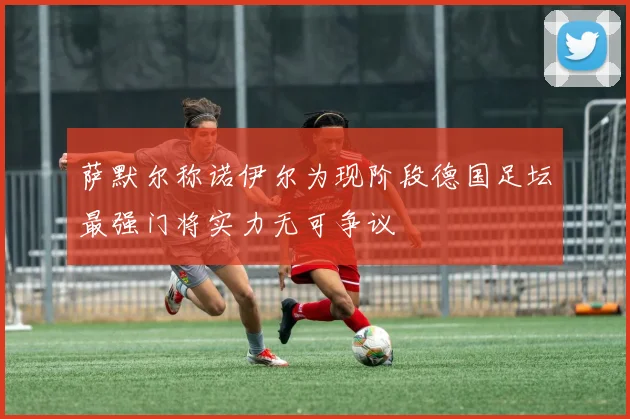 萨默尔称诺伊尔为现阶段德国足坛最强门将实力无可争议