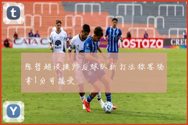 陈哲超谈换帅后球队新打法称客场拿1分可接受