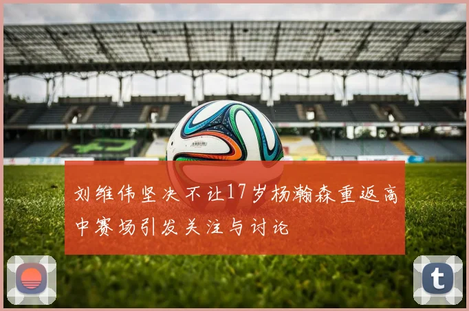 刘维伟坚决不让17岁杨瀚森重返高中赛场引发关注与讨论