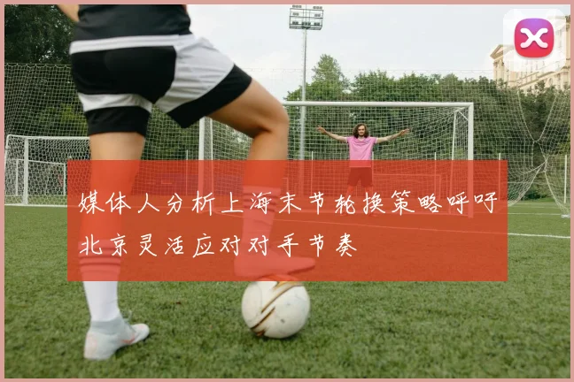 媒体人分析上海末节轮换策略呼吁北京灵活应对对手节奏