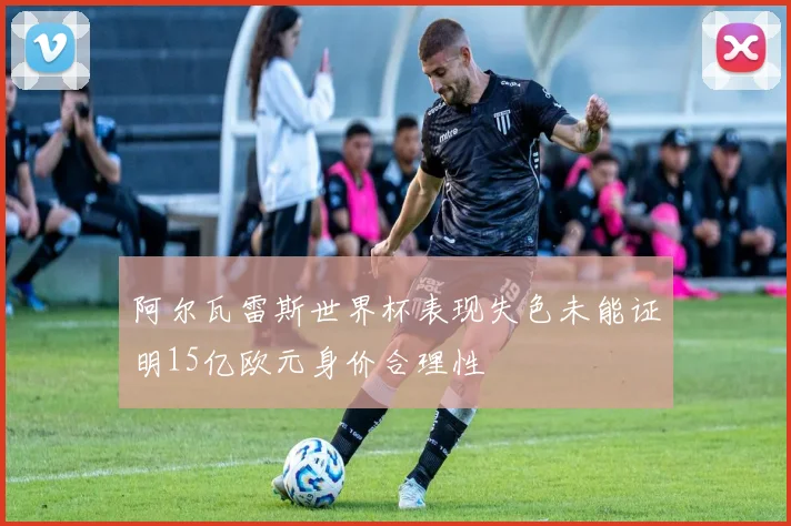 阿尔瓦雷斯世界杯表现失色未能证明15亿欧元身价合理性