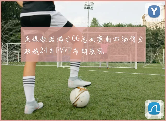 美媒数据揭示OG总决赛前四场得分超越24年FMVP布朗表现
