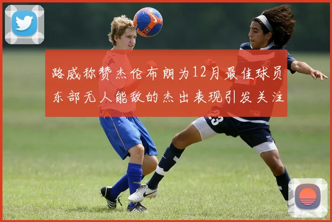 路威称赞杰伦布朗为12月最佳球员东部无人能敌的杰出表现引发关注