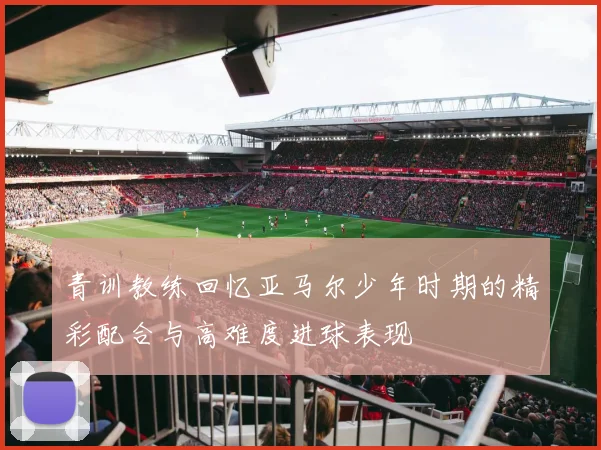 青训教练回忆亚马尔少年时期的精彩配合与高难度进球表现