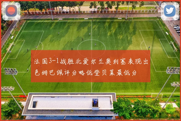 法国3-1战胜北爱尔兰奥利塞表现出色姆巴佩评分略低登贝莱最低分